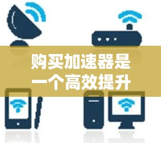 购买加速器是一个高效提升网页加载速度的重要步骤，以下是一步步的指南