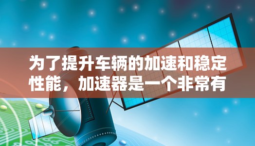 为了提升车辆的加速和稳定性能,加速器是一个非常有用的工具。以下是一些详细的步骤和建议,帮助你更好地使用加速器 为了提升车辆的加速和稳定性能,加速器是一个非常有用的工具。以下是一些详细的步骤和建议,帮助你更好地使用加速器
