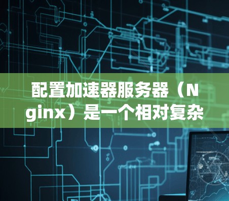 配置加速器服务器（Nginx）是一个相对复杂的任务，但可以通过分步学习逐步完成。以下是一个详细的指南，帮助你完成加速器服务器的配置