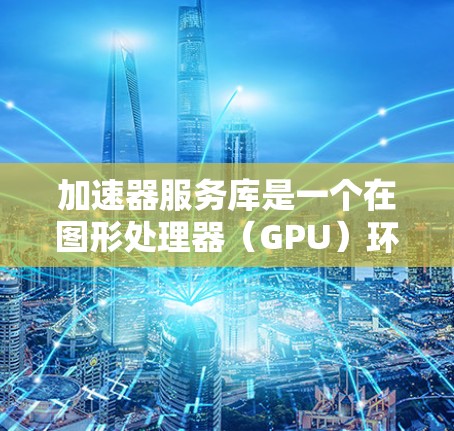 加速器服务库是一个在图形处理器（GPU）环境中为加速器提供功能的工具，旨在提升游戏性能。以下是对加速器服务库的详细总结