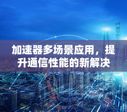 加速器多场景应用,提升通信性能的新解决方案 加速器多场景应用,提升通信性能的新解决方案