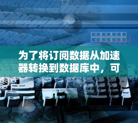 为了将订阅数据从加速器转换到数据库中,可以按照以下步骤进行 为了将订阅数据从加速器转换到数据库中,可以按照以下步骤进行