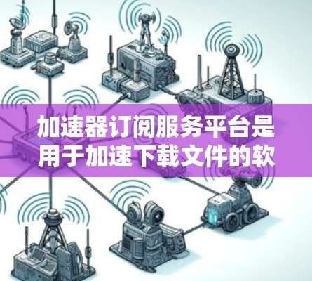 加速器订阅服务平台是用于加速下载文件的软件工具，通过订阅平台购买或使用加速器功能。以下是对其功能、优势、问题及总结的详细分析