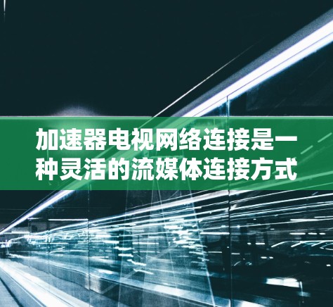 加速器电视网络连接是一种灵活的流媒体连接方式，能够支持多种流媒体平台和网络类型，显著提升用户体验。以下是对其特点、使用与优缺点的详细分析