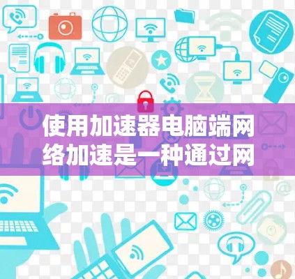 使用加速器电脑端网络加速是一种通过网络连接到服务器来提升电脑性能的技术，主要涉及CPU加速、显卡加速、磁盘加速和超线程加速。以下是对这一技术的详细说明
