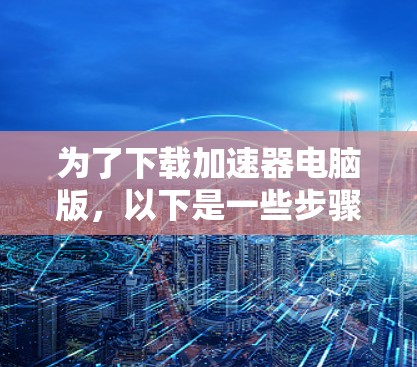 为了下载加速器电脑版，以下是一些步骤和建议，帮助你选择适合自己的加速器