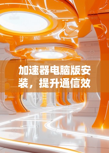 加速器电脑版安装,提升通信效率的新选择 加速器电脑版安装,提升通信效率的新选择