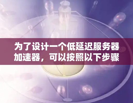 为了设计一个低延迟服务器加速器,可以按照以下步骤进行 为了设计一个低延迟服务器加速器,可以按照以下步骤进行