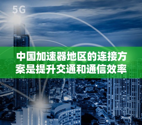 中国加速器地区的连接方案是提升交通和通信效率的重要组成部分,尤其在高速铁路、高速公路和高铁等领域。以下是对中国加速器地区的连接方案的系统总结 中国加速器地区的连接方案是提升交通和通信效率的重要组成部分,尤其在高速铁路、高速公路和高铁等领域。以下是对中国加速器地区的连接方案的系统总结
