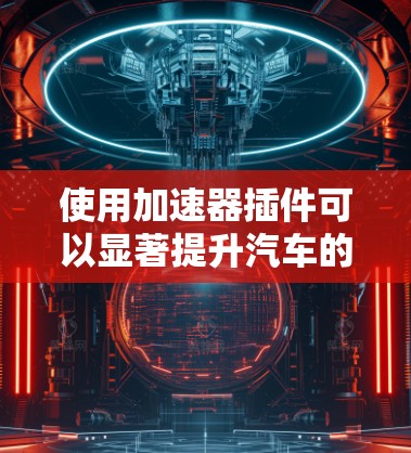 使用加速器插件可以显著提升汽车的驾驶性能,以下是详细的使用步骤和注意事项 使用加速器插件可以显著提升汽车的驾驶性能,以下是详细的使用步骤和注意事项