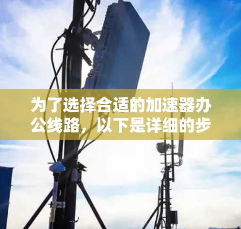 为了选择合适的加速器办公线路,以下是详细的步骤和建议 为了选择合适的加速器办公线路,以下是详细的步骤和建议