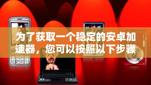 为了获取一个稳定的安卓加速器，您可以按照以下步骤操作