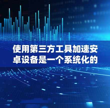 使用第三方工具加速安卓设备是一个系统化的过程，以下是详细的步骤指南