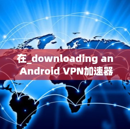 在_downloading an Android VPN加速器，您可以按照以下步骤进行
