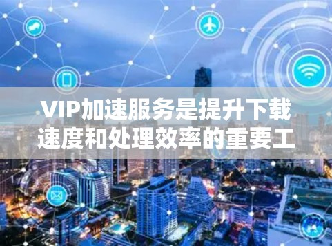 VIP加速服务是提升下载速度和处理效率的重要工具，以下是详细的使用指南