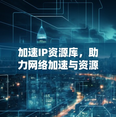 加速IP资源库，助力网络加速与资源管理