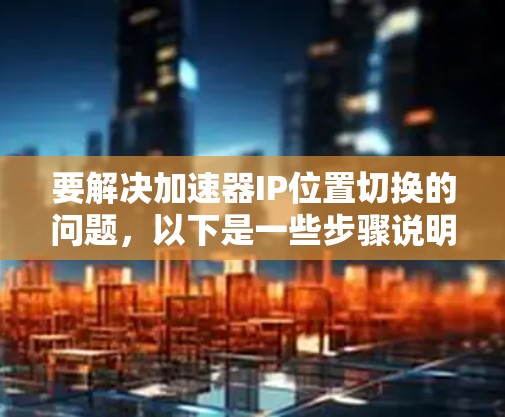 要解决加速器IP位置切换的问题，以下是一些步骤说明