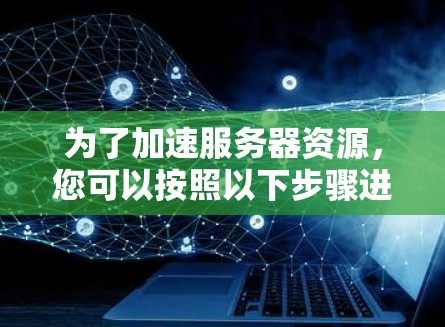为了加速服务器资源，您可以按照以下步骤进行操作