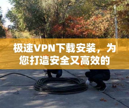 极速VPN下载安装，为您打造安全又高效的网络环境