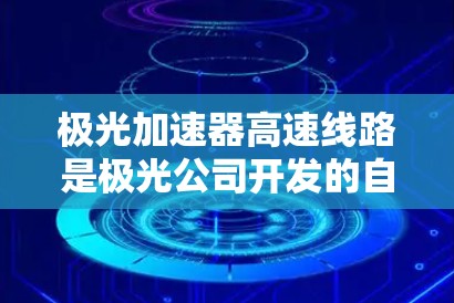 极光加速器高速线路是极光公司开发的自动驾驶技术测试平台,旨在评估其 accelerate 器在复杂环境下的性能。以下是对该线路的详细分析 极光加速器高速线路是极光公司开发的自动驾驶技术测试平台,旨在评估其 accelerate 器在复杂环境下的性能。以下是对该线路的详细分析