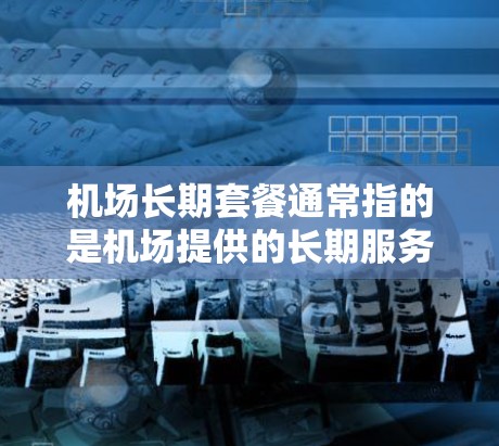 机场长期套餐通常指的是机场提供的长期服务或计划,可能包括以下内容 机场长期套餐通常指的是机场提供的长期服务或计划,可能包括以下内容