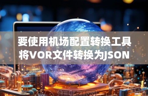 要使用机场配置转换工具将VOR文件转换为JSON文件，按照以下步骤操作