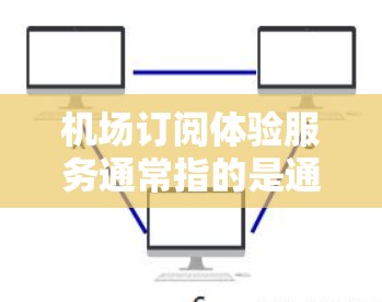 机场订阅体验服务通常指的是通过某种方式订阅到机场活动、服务或产品，以获取更多便利或优惠。以下是一些常见的机场订阅体验服务类型及其特点