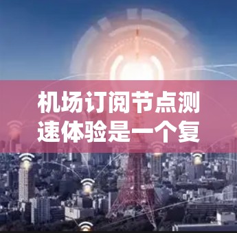 机场订阅节点测速体验是一个复杂的系统，涉及多个方面，以下是对该体验的详细分析