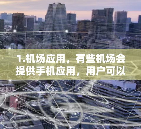1.机场应用，有些机场会提供手机应用，用户可以下载这些应用并使用它们来查看机场信息、预订机票、使用机场服务等。例如，部分机场可能会提供机场预订或机场服务相关的应用