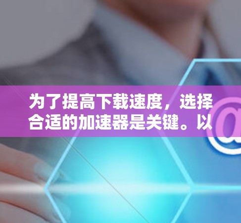 为了提高下载速度，选择合适的加速器是关键。以下是详细的步骤指南，帮助您选择和使用合适的加速器