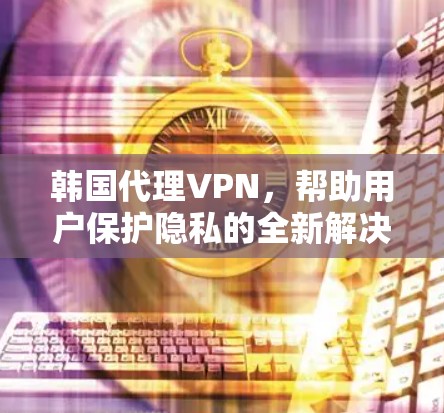 韩国代理VPN，帮助用户保护隐私的全新解决方案