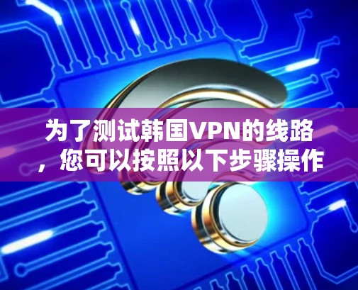 为了测试韩国VPN的线路,您可以按照以下步骤操作 为了测试韩国VPN的线路,您可以按照以下步骤操作