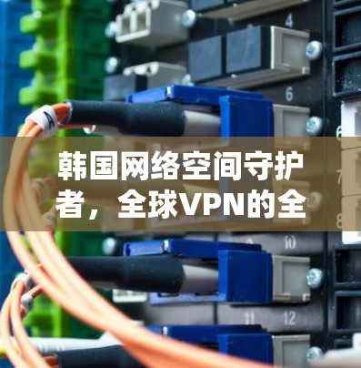 韩国网络空间守护者，全球VPN的全球性力量与挑战