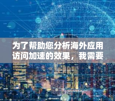 为了帮助您分析海外应用访问加速的效果,我需要您提供一些具体的信息和测试报告。请将以下内容以清晰的格式呈现给用户 为了帮助您分析海外应用访问加速的效果,我需要您提供一些具体的信息和测试报告。请将以下内容以清晰的格式呈现给用户