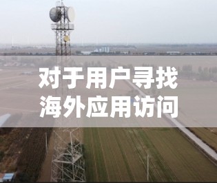 对于用户寻找海外应用访问加速软件的建议,以下是一些推荐及其详细说明 对于用户寻找海外应用访问加速软件的建议,以下是一些推荐及其详细说明