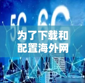 为了下载和配置海外网络工具，您可以按照以下步骤进行