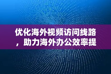 优化海外视频访问线路，助力海外办公效率提升