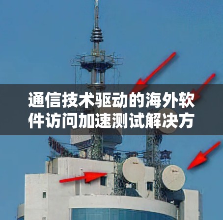 通信技术驱动的海外软件访问加速测试解决方案 通信技术驱动的海外软件访问加速测试解决方案