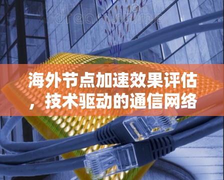 海外节点加速效果评估，技术驱动的通信网络优化