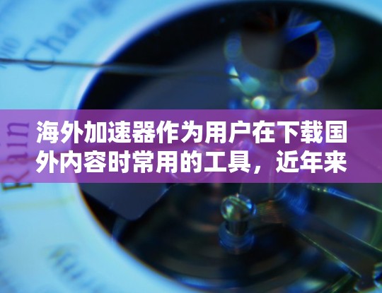 海外加速器作为用户在下载国外内容时常用的工具，近年来逐渐受到关注。以下是对海外加速器下载和体验的分析和总结