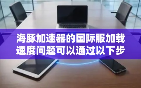 海豚加速器的国际服加载速度问题可以通过以下步骤进行优化
