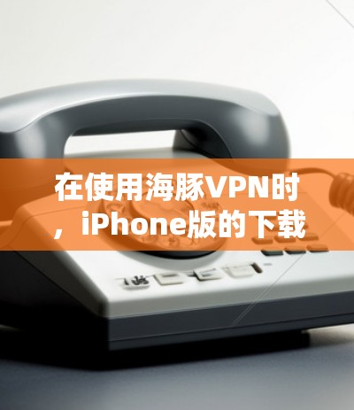 在使用海豚VPN时，iPhone版的下载可以通过以下步骤进行