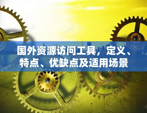 国外资源访问工具,定义、特点、优缺点及适用场景 国外资源访问工具,定义、特点、优缺点及适用场景
