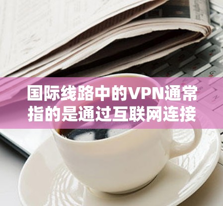 国际线路中的VPN通常指的是通过互联网连接到其他国家或地区的设备,用于访问其他国家的互联网。这种设备可能需要国际互联网的连接,或者通过VPN服务(如VPN)来连接到中国的互联网 国际线路中的VPN通常指的是通过互联网连接到其他国家或地区的设备,用于访问其他国家的互联网。这种设备可能需要国际互联网的连接,或者通过VPN服务(如VPN)来连接到中国的互联网