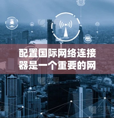配置国际网络连接器是一个重要的网络技术操作，尤其在跨国网络中，确保数据能够正确发送和接收。以下是一个系统化的步骤指南，帮助您顺利完成配置