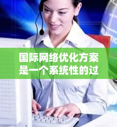 国际网络优化方案是一个系统性的过程，旨在提升网络性能、降低成本和提高用户体验。以下是对该优化方案的详细总结