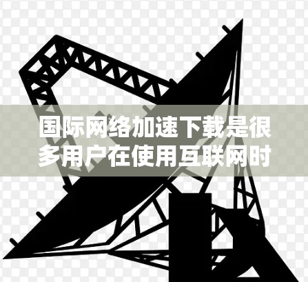 国际网络加速下载是很多用户在使用互联网时遇到的问题,尤其是在全球网络不稳定的背景下。以下是一些常见的国际网络加速下载方法和技巧,可以帮助你提升下载速度 国际网络加速下载是很多用户在使用互联网时遇到的问题,尤其是在全球网络不稳定的背景下。以下是一些常见的国际网络加速下载方法和技巧,可以帮助你提升下载速度