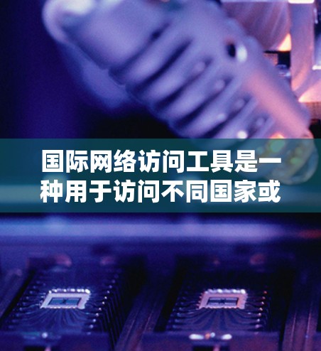 国际网络访问工具是一种用于访问不同国家或地区的互联网服务的软件工具，广泛应用于管理全球网络环境。以下是对这些工具的详细总结