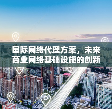 国际网络代理方案，未来商业网络基础设施的创新解决方案