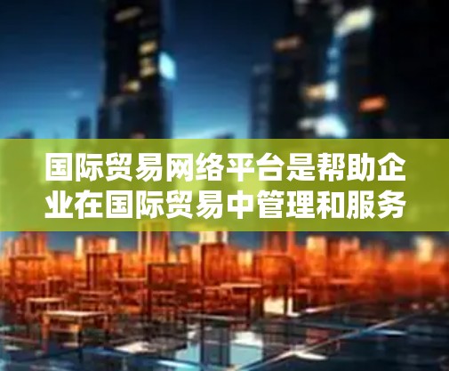 国际贸易网络平台是帮助企业在国际贸易中管理和服务的关键工具，主要包括以下几个主要类型